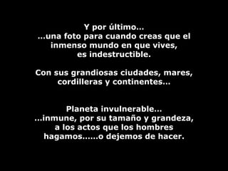 Y por último… … una foto para cuando creas que el inmenso mundo en que vives, es indestructible. Con sus grandiosas ciudades, mares, cordilleras y continentes… Planeta invulnerable… … inmune, por su tamaño y grandeza, a los actos que los hombres hagamos……o dejemos de hacer. 