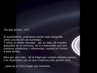 Si quisiéramos, podríamos tomar esta fotografía como una lección de humildad… Y como un doble mensaje:  por un lado, de nuestra  pequeñez en el universo, de lo irrelevantes que son  nuestros problemas y diferencias, cuando los vemos a esta escala… Pero por otro lado,  de lo frágil que nuestro planeta parece,  Y lo importante que es que cuidemos este puntito azul, … pues es el único hogar que tenemos. Da qué pensar, ¿no? 
