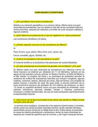 COMPARANDO ECOSISTEMAS
1. ¿Por qué México tiene tantos ecosistemas?
Debido a su ubicación geográfica y a su diverso relieve, México tiene una gran
diversidad de ecosistemas, que van desde lo más alto de las montañas hasta los
mares profundos, pasando por desiertos y arrecifes de coral, bosques nublados y
lagunas costeras.
2. ¿Qué determina la presencia de un tipo de vegetación en cada ecosistema?
Las condiciones climáticas y el relieve
3. ¿Existen especies comunes en los ecosistemas de México?
Si
Flora: Encino, yuca, palma. Olmo chino, pino, cactus, etc.
Fauna: armadillo, jaguar, Ocelote, etc.
4. ¿Cuál es el ecosistema más abundante en el país?
El matorral xerófilo es el ecosistema más abundante de nuestra República
5. ¿En qué ecosistemas se encuentran los grandes ríos de México? ¿Por qué?
En México existe una gran diversidad de ecosistemas con influencia marina. El
litoral mexicano se extiende por alrededor de 11 mil kilómetros, bañado por las
aguas de tres grandes cuencas marinas: el Océano Pacífico, el Golfo de México y
el Mar Caribe. La longitud del litoral y su diversidad de ambientes permiten la
existencia de multitud de ecosistemas naturales que incluyen manglares, lagunas
costeras, marismas, esteros, planicies de marea, islas de barrera, comunidades de
pastos marinos y arrecifes de coral. De igual modo, la enorme extensión de su
zona económica exclusiva (de alrededor de 315 millones de hectáreas, es decir,
1.6 veces su superficie terrestre) suma una gran diversidad de ambientes, como
cañones submarinos, planicies abisales, montes y volcanes submarinos,
trincheras y ventilas hidrotermales, los que sin duda enriquecen significativamente
la biodiversidad nacional.
6. ¿Qué ocurre con la fauna que existe en las selvas que pierden su follaje durante
una gran parte del año?
La primera zona ecológica, corresponde a las regiones hiperhúmedas y húmedas,
donde crecen las selvas pluviales tropicales siempre verdes (también llamadas
perennifolias porque conservan su follaje todo el año). Estas selvas se presentan
en áreas de máxima precipitación y temperatura, tienen la mayor diversidad de
especies por unidad de superficie que se conozca, y dan lugar a bosques densos
 