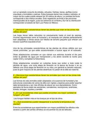 con un apretado conjunto de árboles, arbustos, hierbas, lianas, epífitas (como
orquídeas y bromelias) y palmas. Estos bosques tienen tres niveles o estratos, el
mayor de los cuales puede rebasar los 30 metros de altura. La cantidad de lluvia
corresponde a dos metros anuales. Esta vegetación se limita a las porciones
intertropicales de la región, pues los extremos en el Norte y Sur de su distribución
corresponden al estado de San Luis Potosí en México.
7. ¿Menciona tres características tienen las plantas que viven en las zonas más
cálidas del país?
Las hojas tienen tallos reducidos no precisamente hasta el nivel de espinas,
muchas leguminosas como el huizache y el mezquite son plantas perfectamente
bien adaptadas a climas secos con foliolos de tamaño pequeño que ofrecen una
escaza superficie expuesta al sol.
Una de las principales características de las plantas de climas cálidos son sus
raíces profundas, ya que están acostumbradas a buscar agua en el subsuelo.
Otras adaptaciones consisten en que cierran sus estomas durante el día para
evitar la pérdida de agua por transpiración y los abren durante la noche para
captar CO2 y completar la fotosíntesis.
Otras adaptaciones consisten en cubiertas duras que eviten a toda costa la
pérdida de agua, una corta etapa de floración en la época de lluvias o en su
defecto una única etapa de floración en su vida y en general su tamaño reducido,
pues la gran mayoría de las plantas desérticas no pasan de la talla de matorral.
8. ¿Menciona tres características tienen los animales que viven en las zonas más
cálidas del país?
Las formas de vida animales están adaptadas a la ausencia de humedad y las
estructuras corporales de varios de ellos son rígidas y ásperas para poder soportar
tales temperaturas y ser más difíciles de atacar por sus depredadores. Como
ejemplos de fauna están las serpientes, camaleones, escorpiones, tarántulas,
buitres, tortugas, coyotes y camello
9. ¿En qué ecosistemas crees que puedes encontrar una mayor cantidad de
hongos? ¿Por qué?
Los hongos habitan más en los bosque por el tipo de clima.
10. ¿Qué ecosistemas pueden desaparecer si aumenta la temperatura del
planeta?
Entre los ecosistemas que experimentan con mayor posibilidad los efectos más
severos a partir del cambio climático se encuentran los de las latitudes
 