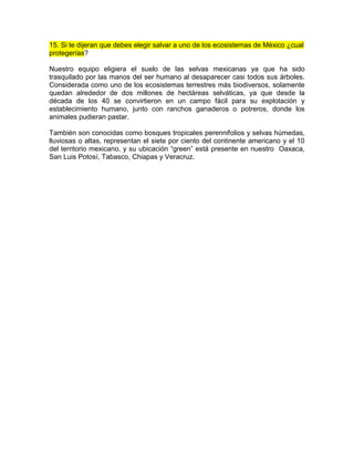 15. Si te dijeran que debes elegir salvar a uno de los ecosistemas de México ¿cual
protegerías?
Nuestro equipo eligiera el suelo de las selvas mexicanas ya que ha sido
trasquilado por las manos del ser humano al desaparecer casi todos sus árboles.
Considerada como uno de los ecosistemas terrestres más biodiversos, solamente
quedan alrededor de dos millones de hectáreas selváticas, ya que desde la
década de los 40 se convirtieron en un campo fácil para su explotación y
establecimiento humano, junto con ranchos ganaderos o potreros, donde los
animales pudieran pastar.
También son conocidas como bosques tropicales perennifolios y selvas húmedas,
lluviosas o altas, representan el siete por ciento del continente americano y el 10
del territorio mexicano, y su ubicación “green” está presente en nuestro Oaxaca,
San Luis Potosí, Tabasco, Chiapas y Veracruz.
 