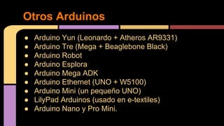  Arduino Yun (Leonardo + Atheros AR9331)
 Arduino Tre (Mega + Beaglebone Black)
 Arduino Robot
 Arduino Esplora
 Arduino Mega ADK
 Arduino Ethernet (UNO + W5100)
 Arduino Mini (un peque?o UNO)
 LilyPad Arduinos (usado en e-textiles)
 Arduino Nano y Pro Mini.
Otros Arduinos
 