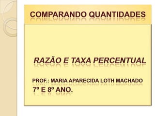 COMPARANDO QUANTIDADES    RAZÃO E TAXA PERCENTUAL PROF.: MARIA APARECIDA LOTH MACHADO    7º E 8º ANO. 