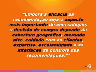 “Embora a eficácia da
recomendação seja o aspecto
mais importante de uma solução,
a decisão de compra depende da
cobertura geográfica, mercado
alvo, cuidado com os clientes,
expertise, escalabilidade e as
interfaces de controle das
recomendações.”*
2
 