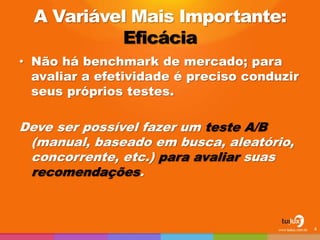 A Variável Mais Importante:
Eficácia
• Não há benchmark de mercado; para
avaliar a efetividade é preciso conduzir
seus próprios testes.
Deve ser possível fazer um teste A/B
(manual, baseado em busca, aleatório,
concorrente, etc.) para avaliar suas
recomendações.
4
 