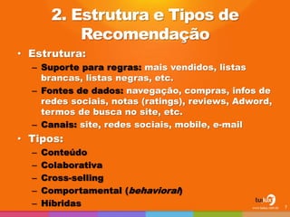 2. Estrutura e Tipos de
Recomendação
• Estrutura:
– Suporte para regras: mais vendidos, listas
brancas, listas negras, etc.
– Fontes de dados: navegação, compras, infos de
redes sociais, notas (ratings), reviews, Adword,
termos de busca no site, etc.
– Canais: site, redes sociais, mobile, e-mail
• Tipos:
– Conteúdo
– Colaborativa
– Cross-selling
– Comportamental (behavioral)
– Híbridas 7
 