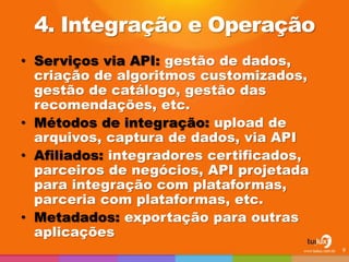 4. Integração e Operação
• Serviços via API: gestão de dados,
criação de algoritmos customizados,
gestão de catálogo, gestão das
recomendações, etc.
• Métodos de integração: upload de
arquivos, captura de dados, via API
• Afiliados: integradores certificados,
parceiros de negócios, API projetada
para integração com plataformas,
parceria com plataformas, etc.
• Metadados: exportação para outras
aplicações
9
 