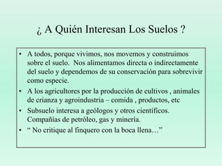 ¿ A Quién Interesan Los Suelos ?A todos, porque vivimos, nos movemos y construimos sobre el suelo.  Nos alimentamos directa o indirectamente del suelo y dependemos de su conservación para sobrevivir como especie.A los agricultores por la producción de cultivos , animales de crianza y agroindustria – comida , productos, etcSubsuelo interesa a geólogos y otros científicos.  Compañías de petróleo, gas y minería.“ No critique al finquero con la boca llena…”