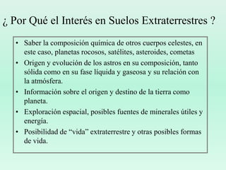 ¿ Por Qué el Interés en Suelos Extraterrestres ?Saber la composición química de otros cuerpos celestes, en este caso, planetas rocosos, satélites, asteroides, cometasOrigen y evolución de los astros en su composición, tanto sólida como en su fase líquida y gaseosa y su relación con la atmósfera.Información sobre el origen y destino de la tierra como planeta.Exploración espacial, posibles fuentes de minerales útiles y energía.Posibilidad de “vida” extraterrestre y otras posibles formas de vida.
