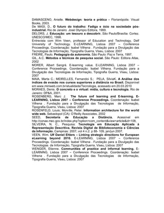 DAMASCENO, Anielle. Webdesign: teoria e prática – Florianópolis: Visual
Books, 2003.
De MASI, D., O futuro do trabalho: Fadiga e ócio na sociedade pós-
industrial. Rio de Janeiro José Olympio Editora, 1999.
DELORS, J. Educação: um tesouro a descobrir. São Paulo/Brasília: Cortez.
UNESCO/MEC, 1998.
Entrevista com Wim Veen, professor of Education and Technology, Delf
University of Technology. E-LEARNING, Lisboa 2007 – Conference
Proceedings. Coordenação: Isabel Vilhena . Fundação para a Divulgação das
Tecnologias de Informação, Tipografia Guerra, Viseu, Lisboa: 2007
FREIRE, Paulo. Pedagogia da autonomia. São Paulo: Paz e Terra, 1997.
GIL, A.C. Métodos e técnicas de pesquisa social. São Paulo: Editora Atlas,
2002
MORER, Albert Sangrá. E-learning value. E-LEARNING, Lisboa 2007 –
Conference Proceedings. Coordenação: Isabel Vilhena. Fundação para a
Divulgação das Tecnologias de Informação, Tipografia Guerra, Viseu, Lisboa:
2007
MAIA, Marta C.; MEIRELLES, Fernandoi S.; PELA, SilviaK. A Análise dos
índices de evasão nos cursos superiores a distância no Brasil. Disponível
em www.miniweb.com.br/atualidade/Tecnologia, acessado em 20.03.2010
MORAES, Denis. O concreto e o virtual: mídia, cultura e tecnologia. Rio de
Janeiro: DP&A, 2001.
ROSENBERG, Marc J.           The future onf learning and E-learning. E-
LEARNING, Lisboa 2007 – Conference Proceedings. Coordenação: Isabel
Vilhena . Fundação para a Divulgação das Tecnologias de Informação,
Tipografia Guerra, Viseu, Lisboa: 2007
ROSENFELD, Louis; Morville, Peter. Information architecture for the world
wide web. Sebastopol (CA): O’Reilly Associates, 2002
SEED,      Secretaria    de    Educação    a    Distância.    Acessível em
http://conae.mec.gov.br/index.php?option=com_content&view=article&id=108,
SILVEIRA, N. C., Pesquisa: Tecnologia em Educação Aplicada à
Representação Descritiva. Revista Digital de Biblioteconomia e Ciências
da Informação. Campinas: 2007, vol 4 n.2. p 88- 109, jan/jun 2007.
VEEN, Wim. Ulf Daniel Ehlers – Linking strategic directions for European
eLearning beyond 2010. E-LEARNING, Lisboa 2007 – Conference
Proceedings. Coordenação: Isabel Vilhena . Fundação para a Divulgação das
Tecnologias de Informação, Tipografia Guerra, Viseu, Lisboa: 2007
WENGER, Etienne. Communities of practice and informal learning. E-
LEARNING, Lisboa 2007 – Conference Proceedings. Coordenação: Isabel
Vilhena . Fundação para a Divulgação das Tecnologias de Informação,
Tipografia Guerra, Viseu, Lisboa: 2007
 