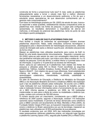 construída de forma a proporcionar tudo isso? E mais: estão as plataformas
adequadamente aptas a tornar o estudo mais fácil e melhor; oferecem
ferramentas necessárias a um desenvolvimento autônomo, a fim de que o
estudante possa aperceber-se de que desenvolve conhecimento por si,
gerando mais comprometimento?
Com base na metodologia proposta por GIL (2002) de estudo de caso, buscou-
se responder a estas questões, estabelecendo estudos comparativos entre as
plataformas mais citadas nas fontes de pesquisa. A julgar pela configuração
apresentada, os resultados demonstram a importância de ater-se em
melhorias, à otimização do potencial das plataformas, tanto do ponto de vista
tecnológico quanto pedagógico.


    2. MÉTODO E ANÁLISE DAS PLATAFORMAS PARA EAD
Para facilitar a criação de ambientes de aprendizagem existem diversas
plataformas disponíveis. Nelas, estão embutidos contornos tecnológicos e
pedagógicos para o desenvolvimento de metodologias educacionais, utilizando
canais de interação web aptos a oferecer suporte para atividades educacionais
de forma virtual.
Mapear as plataformas mais utilizadas atualmente para cursos de EaD no
Brasil foi uma tarefa desenvolvida minuciosamente. Seguindo o proposto por
Gil (2002) optou-se pelo estudo de caso com amostragem intencional, dentro
dos parâmetros indicados pelo autor, que indica como ideal a análise de 4 a 10
objetos de pesquisa. Como ele afirma, a análise inferior a 4 permite baixo nível
de informação, e superior a 10 pode levar ao excesso de informação.
Assim, optou-se por selecionar as 8 plataformas mais citadas nas fontes de
pesquisa e utilizadas pelas IES no Brasil. Foram escolhidas as seguintes
plataformas: TelEduc, AulaNet, Amadeus, Eureka, Moodle, e-Proinfo, Learning
Space e WebCT. Com objetivo de apurar suas diferenças, foram estabelecidos
critérios de análise, a         saber: distribuição, princípios pedagógicos,
aprendizagem colaborativa, interatividade, multimídia, usabilidade e
acessibilidade.
Os sites da Secretaria de Educação a Distância do Ministério da Educação
(MEC) e da Associação Brasileira de Ensino a Distância (ABED) não explicitam
qual o tipo de plataforma utilizado pelas instituições. De acordo com a ABED,
“cada instituição tem sua metodologia e seu esquema de trabalho, por isso
cabe à instituição fornecer informações sobre o funcionamento de seu cursos”.
Já o MEC informa apenas a existência, em 2009, de 145 instituições
credenciadas no país para a oferta de cursos na modalidade a distância que,
juntas, contam com universo de 760.000 alunos.
O número aponta para um crescimento, considerando que a ABED utiliza a
referência de 2004 quando, segundo a Associação, existiam 116 instituições
operando nessa modalidade. O período de tempo demarcado como referência
para a ABED coincide com levantamento de Maia, Meirelles e Pela (2004), da
Fundação Getúlio Vargas (FGV) que, ao buscarem respostas para a evasão no
ensino a distância no Brasil, associando-a ao uso da tecnologia, mapearam as
plataformas mais utilizadas por 22 IES participantes de sua pesquisa.
O resultado evidenciou que, em 2004, 64% das instituições consultadas por
estes pesquisadores utilizavam plataforma própria, em segundo lugar figurava
a plataforma Learning Space (18%), seguida pela AulaNet (9%) e WebCT(5%),
 