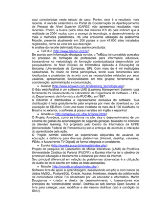 aqui consideradas neste estudo de caso. Porém, este é o resultado mais
recente. A revisão sistemática no Portal da Coodernação de Aperfeiçoamento
de Pessoal de Nível Superior (CAPES) não apresentou resultados mais
recentes. Porém, a busca pelos sites das maiores IES do país indicam que a
realidade de 2004 mudou com o avanço da tecnologia, o desenvolvimento de
mais e melhores plataformas. Há uma crescente utilização da plataforma
Moodle, presente atualmente em 206 países e com 47.000 sites instalados
registrados, como se verá em sua descrição.
A análise do recorte delimitado ficou assim constituída:
      TelEduc (http://www.teleduc.org.br/):
De acordo com informação divulgada no site, o TelEduc foi concebido com alvo
no processo de formação de professores para informática educativa,
baseando-se na metodologia de formação contextualizada desenvolvida por
pesquisadores do Nied (Núcleo de Informática Aplicada à Educação) da
Unicamp (Universidade de Campinas, SP). Com mais de 4 mil instituições
cadastradas, foi criado de forma participativa, tendo suas ferramentas sido
idealizadas e projetadas de acordo com as necessidades relatadas por seus
usuários, apresentando funcionalidades em três grupos: ferramentas de
coordenação, administração e comunicação.
      Aulanet (http://www.eduweb.com.br/elearning_tecnologia.asp):
O Edu web/AulaNet é um software LMS (Learning Management System), cuja
ferramenta foi desenvolvida no Laboratório de Engenharia de Software - LES -
do Departamento de Informática da PUC-Rio, em1997.
A EduWeb é distribuidora e representante exclusiva do software. Sua
distribuição é feita gratuitamente pela empresa por meio de download ou por
aquisição de CD-Rom. Com uma base instalada de mais de 4.100 AulaNet's no
Brasil e no exterior, o software já possui versões em inglês e espanhol.
      Amadeus (http://amadeus.cin.ufpe.br/index.html/):
O Projeto Amadeus, como se informa no site, visa o desenvolvimento de um
sistema de gestão da aprendizagem de segunda geração, baseado no conceito
de blended learning. Foi projetado pelo Centro de Informática da UFPE
(Universidade Federal de Pernambuco) sob o enfoque de estímulo e interação
do aprendizado pela ação.
O Projeto permite estender as experiências adquiridas de usuários de
educação a distância para diversas plataformas (Internet, desktop, celulares,
PDAs, e futuramente TV Digital) de forma integrada e consistente.
      Eureka (http://eureka.pucpr.br/entrada/index.php):
Projeto de pesquisa do Laboratório de Mídias Interativas (LAMI) da Pontifícia
Universidade Católica do Paraná (PUCPR), o Eureka informa ter o objetivo de
promover educação e treinamento a distância por meio da internet.
Seu principal diferencial em relação às plataformas observadas é a utilização
de áudio do texto escrito em todas as telas acessadas.
      Moodle (http://moodle.org/login/index.php ):
Software livre de apoio à aprendizagem, desenvolvido em php e com banco de
dados MySQL, PostgreSQL, Oracle, Access, Interbase, através da colaboração
da comunidade virtual. Foi desenhado por um educador e informático, Martin
Dougiamas – criador e diretor de desenvolvimento -, baseando-se nos
princípios do “construtivismo social”. Distribui-se sob licença Open Source: é
livre para carregar, usar, modificar e até mesmo distribuir (sob a condição do
GNU).
 
