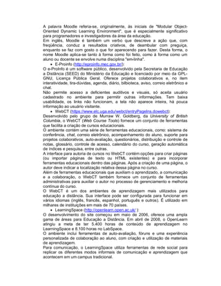A palavra Moodle referia-se, originalmente, às iniciais de "Modular Object-
Oriented Dynamic Learning Environment", que é especialmente significativo
para programadores e investigadores da área da educação.
Em inglês, Moodle é também um verbo que descreve a ação que, com
freqüência, conduz a resultados criativos, de deambular com preguiça,
enquanto se faz com gosto o que for aparecendo para fazer. Desta forma, o
nome Moodle aplica-se tanto à forma como foi feito, como à forma como um
aluno ou docente se envolve numa disciplina "em-linha".
     E-Proinfo (http://eproinfo.mec.gov.br/):
O e-ProInfo é um software público, desenvolvido pela Secretaria de Educação
a Distância (SEED) do Ministério da Educação e licenciado por meio da GPL-
GNU, Licença Pública Geral. Oferece projetos colaborativos e, no item
interatividade, tira-dúvidas, agenda, diário, bilbioteca, aviso, correio eletrônico e
chat.
Não permite acesso a deficientes auditivos e visuais, só aceita usuário
cadastrado no ambiente para permitir outras informações. Tem baixa
usabilidade, os links não funcionam, a tela não aparece inteira, há pouca
informação ao usuário visitante.
     WebCT (https://www.elc.uga.edu/webct/entryPageIns.dowebct):
Desenvolvido pelo grupo de Murraw W. Goldberg, da University of British
Columbia, o WebCT (Web Course Tools) fornece um conjunto de ferramentas
que facilita a criação de cursos educacionais.
O ambiente contém uma série de ferramentas educacionais, como: sistema de
conferência, chat, correio eletrônico, acompanhamento do aluno, suporte para
projetos colaborativos, auto-avaliação, questionários, distribuição e controle de
notas, glossário, controle de acesso, calendário do curso, geração automática
de índices e pesquisa, entre outras.
A interface para autoria de cursos no WebCT contém opções para criar páginas
(ou importar páginas de texto ou HTML existentes) e para incorporar
ferramentas educacionais dentro das páginas. Após a criação de uma página, o
autor deve indicar a localização relativa dessa página no curso.
Além de ferramentas educacionais que auxiliam o aprendizado, a comunicação
e a colaboração, o WebCT também fornece um conjunto de ferramentas
administrativas para auxiliar o autor no processo de gerenciamento e melhoria
contínua do curso.
O WebCT é um dos ambientes de aprendizagem mais utilizados para
educação a distância. Sua interface pode ser configurada para funcionar em
vários idiomas (inglês, francês, espanhol, português e outros). É utilizado em
milhares de instituições em mais de 70 países.
     LearningSpace (http://openlearn.open.ac.uk/ ):
O desenvolvimento do site começou em maio de 2006, oferece uma ampla
gama de áreas para Educação a Distância. Em abril de 2008, o OpenLearn
atingiu a meta de ter 5.400 horas de conteúdo de aprendizagem no
LearningSpace e 8.100 horas no LabSpace.
O ambiente inclui ferramentas de auto-avaliação, fóruns e uma experiência
personalizada de colaboração ao aluno, com criação e utilização de materiais
de aprendizagem.
Para comunicação, o LearningSpace utiliza ferramentas de rede social para
replicar os diferentes modos informais de comunicação e aprendizagem que
acontecem em um campus tradicional.
 
