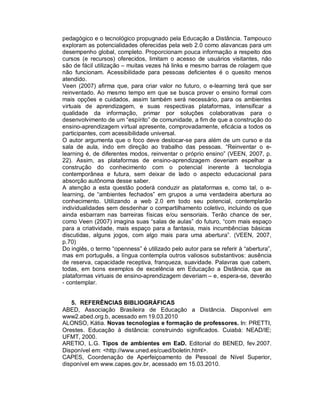 pedagógico e o tecnológico propugnado pela Educação a Distância. Tampouco
exploram as potencialidades oferecidas pela web 2.0 como alavancas para um
desempenho global, completo. Proporcionam pouca informação a respeito dos
cursos (e recursos) oferecidos, limitam o acesso de usuários visitantes, não
são de fácil utilização – muitas vezes há links e mesmo barras de rolagem que
não funcionam. Acessibilidade para pessoas deficientes é o quesito menos
atendido.
Veen (2007) afirma que, para criar valor no futuro, o e-learning terá que ser
reinventado. Ao mesmo tempo em que se busca prover o ensino formal com
mais opções e cuidados, assim também será necessário, para os ambientes
virtuais de aprendizagem, e suas respectivas plataformas, intensificar a
qualidade da informação, primar por soluções colaborativas para o
desenvolvimento de um “espírito” de comunidade, a fim de que a construção do
ensino-aprendizagem virtual apresente, comprovadamente, eficácia a todos os
participantes, com acessibilidade universal.
O autor argumenta que o foco deve deslocar-se para além de um curso e da
sala de aula, indo em direção ao trabalho das pessoas. “Reinventar o e-
learning é, de diferentes modos, reinventar o próprio ensino” (VEEN, 2007, p.
22). Assim, as plataformas de ensino-aprendizagem deveriam espelhar a
construção do conhecimento com o potencial inerente à tecnologia
contemporânea e futura, sem deixar de lado o aspecto educacional para
absorção autônoma desse saber.
A atenção a esta questão poderá conduzir as plataformas e, como tal, o e-
learning, de “ambientes fechados” em grupos a uma verdadeira abertura ao
conhecimento. Utilizando a web 2.0 em todo seu potencial, contemplarão
individualidades sem desdenhar o compartilhamento coletivo, incluindo os que
ainda esbarram nas barreiras físicas e/ou sensoriais. Terão chance de ser,
como Veen (2007) imagina suas “salas de aulas” do futuro, “com mais espaço
para a criatividade, mais espaço para a fantasia, mais incumbências básicas
discutidas, alguns jogos, com algo mais para uma abertura”. (VEEN, 2007,
p.70)
Do inglês, o termo “openness” é utilizado pelo autor para se referir à “abertura”,
mas em português, a língua contempla outros valiosos substantivos: ausência
de reserva, capacidade receptiva, franqueza, suavidade. Palavras que cabem,
todas, em bons exemplos de excelência em Educação a Distância, que as
plataformas virtuais de ensino-aprendizagem deveriam – e, espera-se, deverão
- contemplar.


   5. REFERÊNCIAS BIBLIOGRÁFICAS
ABED, Associação Brasileira de Educação a Distância. Disponível em
www2.abed.org.b, acessado em 19.03.2010
ALONSO, Kátia. Novas tecnologias e formação de professores. In: PRETTI,
Orestes. Educação à distância: construindo significados. Cuiabá: NEAD/IE;
UFMT, 2000.
ARETIO, L.G. Tipos de ambientes em EaD. Editorial do BENED, fev.2007.
Disponível em: <http://www.uned.es/cued/boletin.html>.
CAPES, Coordenação de Aperfeiçoamento de Pessoal de Nível Superior,
disponível em www.capes.gov.br, acessado em 15.03.2010.
 