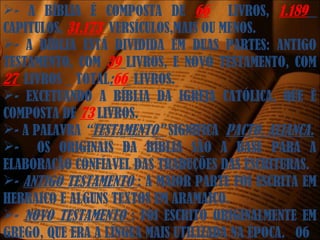 - A BÍBLIA É COMPOSTA DE 66 LIVROS, 1.189
CAPITULOS, 31.173 VERSÍCULOS,MAIS OU MENOS.
- A BÍBLIA ESTÁ DIVIDIDA EM DUAS PARTES: ANTIGO
TESTAMENTO, COM 39 LIVROS, E NOVO TESTAMENTO, COM
27 LIVROS _ TOTAL:66 LIVROS.
- EXCETUANDO A BÍBLIA DA IGREJA CATÓLICA, QUE É
COMPOSTA DE 73 LIVROS.
- A PALAVRA “TESTAMENTO” SIGNIFICA PACTO, ALIANÇA.
- OS ORIGINAIS DA BÍBLIA SÃO A BASE PARA A
ELABORAÇÃO CONFÍAVEL DAS TRADUÇÕES DAS ESCRITURAS.
- ANTIGO TESTAMENTO : A MAIOR PARTE FOI ESCRITA EM
HEBRAICO E ALGUNS TEXTOS EM ARAMAICO.
- NOVO TESTAMENTO : FOI ESCRITO ORIGINALMENTE EM
GREGO, QUE ERA A LÍNGUA MAIS UTILIZADA NA ÉPOCA. 06
 