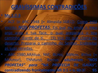 GRAVÍSSIMAS CONTRADIÇÕES
• Mc 1:2-3
• - ACF (e ARC-1948 [≈ Almeida-1681]): Como está
escrito NOS PROFETAS: Eis que eu envio o meu
anjo ante a tua face, o qual preparará o teu
caminho diante de ti. (3) Voz do que clama no
deserto: Preparai o caminho do Senhor, Endireitai
as suas veredas.
• - ARC-1980,ARAtua, NVI, BLHoj, BBNov, BViva [=
MIAmor], TNMund, BJerus: adulteram “NOS
PROFETAS” para “NA PROFECIA DE ISAÍAS”,
contradizendo frontalmente Ml 3:1 + Is 40:3! 95
 