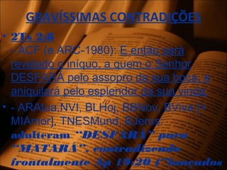 GRAVÍSSIMAS CONTRADIÇÕES
• 2Ts 2:8
- ACF (e ARC-1980): E então será
revelado o iníquo, a quem o Senhor
DESFARÁ pelo assopro da sua boca, e
aniquilará pelo esplendor da sua vinda;
• - ARAtua,NVI, BLHoj, BBNov, BViva [=
MIAmor], TNESMund, BJerus:
adulteram “DESFARÁ” para
“MATARÁ”, contradizendo
frontalmente Ap 19:20 (“lançados
 