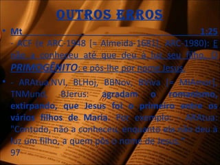 outros Erros
• Mt 1:25
- ACF (e ARC-1948 [≈ Almeida-1681], ARC-1980): E
não a conheceu até que deu à luz seu filho, O
PRIMOGÊNITO; e pôs-lhe por nome Jesus.
• - ARAtua,NVI, BLHoj, BBNov, BViva [= MIAmor],
TNMund, BJerus: agradam o romanismo,
extirpando, que Jesus foi o primeiro entre os
vários filhos de Maria. Por exemplo: - ARAtua:
"Contudo, não a conheceu, enquanto ela não deu à
luz um filho, a quem pôs o nome de Jesus.“
97
 