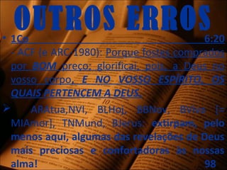 OUTROS ERROS• 1Co 6:20
- ACF (e ARC-1980): Porque fostes comprados
por BOM preço; glorificai, pois, a Deus no
vosso corpo, E NO VOSSO ESPÍRITO, OS
QUAIS PERTENCEM A DEUS.
 ARAtua,NVI, BLHoj, BBNov, BViva [=
MIAmor], TNMund, BJerus: extirpam, pelo
menos aqui, algumas das revelações de Deus
mais preciosas e confortadoras às nossas
alma! 98
 