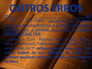 OUTROS ERROS
• 1Tm 6:5
- ACF (e ARC-1980): Contendas de homens
corruptos de entendimento, e privados da verdade,
cuidando que a piedade seja causa de ganho;
APARTA-TE DOS TAIS.
• - ARAtua,A Cont, NVI,ARVsomt, BLHoj, BBNov,
BViva [= MIAmor], TNMund, Bjerus,ALFALIT: Todas
estas bíblias do TC extirpam, pelo menos aqui, que
temos ordem de nos SEPARAR de todos que
ensinam qualquer coisa que conflite com a Palavra
de Deus. 99
 