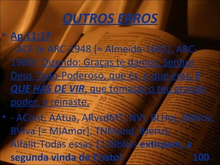 OUTROS ERROS
• Ap 11:17
- ACF (e ARC-1948 [≈ Almeida-1681], ARC-
1980): Dizendo: Graças te damos, Senhor
Deus Todo-Poderoso, que és, e que eras, E
QUE HÁS DE VIR, que tomaste o teu grande
poder, e reinaste.
• - ACont, AAtua, ARvsdMT, NVI, BLHoj, BBNov,
BViva [= MIAmor], TNMund, BJerus,
Alfalit:Todas essas 11 Bíblias extirpam, a
segunda vinda de Cristo! 100
 