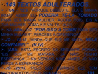 -149 TEXTOS ADULTERADOS.
 - GN – 12:9. “PORQUE DISSESTE, ELA É MINHA
IRMÃ? ASSIM EU PODERIA TÊ-LA TOMADO
PARA SER MINHA MULHER. AGORA POIS, EIS A
TUA MULHER, TOMA A E VAI-TE.” (KJV)
- NA (ARA), DIZ “POR ISSO A TOMEI PARA SER
MINHA MULHER”. PERCEBE A DIFERENÇA?
-JÓ – 13:15. “AINDA QUE ELE ME MATA, NELE
CONFIAREI.”.. (KJV)
- (ARA) ESTÁ ESCRITO DA SEGUINTE FORMA:
“EIS QUE ME MATARÁ, JÁ NÃO TENHO
ESPERANÇA...” NA VERSÃO KING JAMES JÓ NÃO
PERDE A ESPERANÇA!
-JÓ -26:13. “PELO SEU ESPÍRITO ELE TEM
 