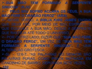 -SUA MÃO TEM FORMADO A SERPENTE
SINUOSA” (KJV).
- “ PELO SEU SOPRO ACLARA OS CÉUS, A SUA
MÃO FERE O DRAGÃO FEROZ” (ARA)
- NESSE VERSO, A BÍBLIA KING JAMES ENSINA
QUE DEUS FEZ, POR MEIO DE SEU ESPÍRITO, O
QUE EQUIVALE A SUA MÃO, DESDE A SERPENTE
QUE RASTEJA ATÉ TODO O UNIVERSO.
- POR OUTRO LADO, DIZER QUE “SUA MÃO FERE
O DRAGÃO FEROZ”, EM VEZ DE “SUA MÃO TEM
FORMADO A SERPENTE SINUOSA”, É UMA
ALTERAÇÃO GROTESCA.
-SL – 12:6-7. “AS PALAVRAS DO SENHOR SÃO
PALAVRAS PURAS, COMO PRATA REFINADA EM
CANDINHO DE BARRO, DEPURADA SETE VEZES.
102
 