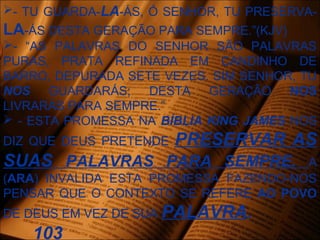 - TU GUARDA-LA-ÁS, Ó SENHOR, TU PRESERVA-
LA-ÁS DESTA GERAÇÃO PARA SEMPRE.”(KJV)
- “AS PALAVRAS DO SENHOR SÃO PALAVRAS
PURAS, PRATA REFINADA EM CANDINHO DE
BARRO, DEPURADA SETE VEZES. SIM SENHOR, TU
NOS GUARDARÁS; DESTA GERAÇÃO NOS
LIVRARÁS PARA SEMPRE.”
 - ESTA PROMESSA NA BÍBLIA KING JAMES NOS
DIZ QUE DEUS PRETENDE PRESERVAR AS
SUAS PALAVRAS PARA SEMPRE. A
(ARA) INVALIDA ESTA PROMESSA FAZENDO-NOS
PENSAR QUE O CONTEXTO SE REFERE AO POVO
DE DEUS EM VEZ DE SUA PALAVRA.
103
 