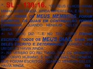 - SL – 139:16. “OS TEUS OLHOS VIRAM
MINHA SUBSTÂNCIA, AINDA IMPERFEITA, E NO TEU
LIVRO TODOS OS MEUS MEMBROS FORAM
ESCRITOS, OS QUAIS EM CONTINUAÇÃO FORAM
FORMADOS, QUANDO NENHUM DELES HAVIA
AINDA.” (KJV)
- NA (ARA) DIZ: “...E NO TEU LIVRO FORAM
ESCRITOS TODOS OS MEUS DIAS, CADA UM
DELES ESCRITO E DETERMINADO, QUANDO NEM
UM DELES HAVIA AINDA.”
- NA VERSÃO DO REI TIAGO, SÃO OS MEMBROS
DO CORPO HUMANO, E NÃO OS DIAS DO HOMEM,
QUE FORAM ESCRITOS, QUANDO NENHUM DELES
HAVIA AINDA. 104
 