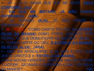 - JÓ – 13:15...AINDA QUE ELE ME MATE, NELE
CONFIAREI...(kjv).
- EIS QUE ME MATARÁ, JÁ NÃO TENHO
ESPERANÇA;...(ARA).
- NA VERSÃO (KJV), JÓ NÃO PERDE A
ESPERANÇA!
 -IS – 14:12... “COMO CAÍSTE DO CÉU, O LÚCIFER,
FILHO DA MANHA! COMO FOSTE LANÇADO POR
TERRA, TU QUE DEBILITAVAS AS NAÇÕES!” (KJV).
- “COMO CAÍSTE DO CÉU, Ó ESTRELE DA MANHÃ,
FILHO DA ALVA! (ARA).
- OBS: EM APOCALIPSE 22:16, NOS É DITO QUE
JESUS CRISTO É A “ESTRELA DA MANHÃ.
-NAS NOVAS VERSÕES, ALÉM DE OMITIR O NOME
“LÚCIFER”, SATANÁS É REFERIDO COMO “ESTRELA
DA MANHÃ”! 105
 