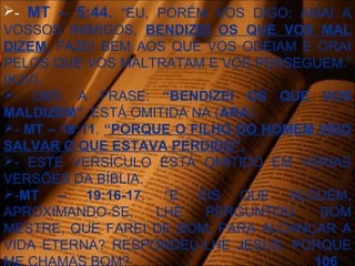- MT – 5:44. “EU, PORÉM VOS DIGO: AMAI A
VOSSOS INIMIGOS, BENDIZEI OS QUE VOS MAL
DIZEM, FAZEI BEM AOS QUE VOS ODEIAM E ORAI
PELOS QUE VOS MALTRATAM E VOS PERSEGUEM.”
(KJV).
- OBS: A FRASE: “BENDIZEI OS QUE VOS
MALDIZEM”, ESTÁ OMITIDA NA (ARA).
- MT – 18:11. “PORQUE O FILHO DO HOMEM VEIO
SALVAR O QUE ESTAVA PERDIDO”.
- ESTE VERSÍCULO ESTÁ OMITIDO EM VÁRIAS
VERSÕES DA BÍBLIA.
-MT – 19:16-17. “E EIS QUE ALGUÉM,
APROXIMANDO-SE, LHE PERGUNTOU: BOM
MESTRE, QUE FAREI DE BOM, PARA ALCANÇAR A
VIDA ETERNA? RESPONDEU-LHE JESUS: PORQUE
 