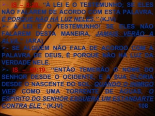 - IS – 8:20. “À LEI E O TESTEMUNHO; SE ELES
NÃO FALAREM DE ACORDO COM ESTA PALAVRA,
É PORQUE NÃO HÁ LUZ NELES.” (KJV)
- À LEI E O TESTEMUNHO! SE ELES NÃO
FALAREM DESTA MANEIRA, JAMAIS VERÃO A
ALVA.” (ARA)
- SE ALGÚEM NÃO FALA DE ACORDO COM A
PALAVRA DE DEUS, É PORQUE NÃO HÁ LUZ DA
VERDADE NELE.
- IS – 59:19. “ENTÃO TEMERÃO O NOME DO
SENHOR DESDE O OCIDENTE, E A SUA GLÓRIA
DESDE O NASCENTE DO SOL. QUANDO O INIMIGO
VIER COMO UMA TORRENTE DE ÁGUAS, O
ESPÍRITO DO SENHOR ESGUERÁ UM ESTANDARTE
CONTRA ELE.” (KJV) 108
 