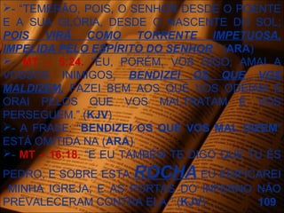 - “TEMERÃO, POIS, O SENHOR DESDE O POENTE
E A SUA GLÓRIA, DESDE O NASCENTE DO SOL;
POIS VIRÁ COMO TORRENTE IMPETUOSA,
IMPELIDA PELO ESPÍRITO DO SENHOR.” (ARA)
- MT – 5:24. “EU, PORÉM, VOS DIGO; AMAI A
VOSSOS INIMIGOS, BENDIZEI OS QUE VOS
MALDIZEM, FAZEI BEM AOS QUE VOS ODEIAM E
ORAI PELOS QUE VOS MALTRATAM E VOS
PERSEGUEM.” (KJV)
- A FRASE: “BENDIZEI OS QUE VOS MAL DIZEM”
ESTÁ OMITIDA NA (ARA)
- MT – 16:18. “E EU TAMBÉM TE DIGO QUE TU ÉS
PEDRO, E SOBRE ESTA ROCHA EU EDIFICAREI
MINHA IGREJA; E AS PORTAS DO INFERNO NÃO
PREVALECERAM CONTRA ELA.” (KJV) 109
 