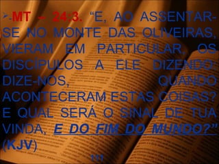 -MT – 24:3. “E, AO ASSENTAR-
SE NO MONTE DAS OLIVEIRAS,
VIERAM EM PARTICULAR, OS
DISCÍPULOS A ELE DIZENDO:
DIZE-NOS, QUANDO
ACONTECERAM ESTAS COISAS?
E QUAL SERÁ O SINAL DE TUA
VINDA, E DO FIM DO MUNDO?”
(KJV)
111
 