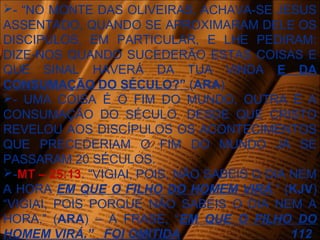- “NO MONTE DAS OLIVEIRAS, ACHAVA-SE JESUS
ASSENTADO, QUANDO SE APROXIMARAM DELE OS
DISCIPULOS, EM PARTICULAR, E LHE PEDIRAM:
DIZE-NOS QUANDO SUCEDERÃO ESTAS COISAS E
QUE SINAL HAVERÁ DA TUA VINDA E DA
CONSUMAÇÃO DO SÉCULO?” (ARA)
- UMA COISA É O FIM DO MUNDO, OUTRA É A
CONSUMAÇÃO DO SÉCULO. DESDE QUE CRISTO
REVELOU AOS DISCÍPULOS OS ACONTECIMENTOS
QUE PRECEDERIAM O FIM DO MUNDO JÁ SE
PASSARAM 20 SÉCULOS.
-MT – 25:13. “VIGIAI, POIS, NÃO SABEIS O DIA NEM
A HORA EM QUE O FILHO DO HOMEM VIRÁ.” (KJV)
“VIGIAI, POIS PORQUE NÃO SABEIS O DIA NEM A
HORA.” (ARA) – A FRASE, “EM QUE O FILHO DO
HOMEM VIRÁ.” FOI OMITIDA 112
 