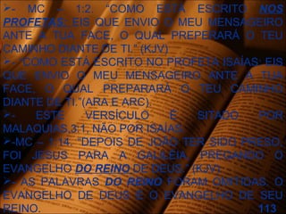 - MC – 1:2. “COMO ESTÁ ESCRITO NOS
PROFETAS: EIS QUE ENVIO O MEU MENSAGEIRO
ANTE A TUA FACE, O QUAL PREPERARÁ O TEU
CAMINHO DIANTE DE TI.” (KJV)
- “COMO ESTÁ ESCRITO NO PROFETA ISAÍAS: EIS
QUE ENVIO O MEU MENSAGEIRO ANTE A TUA
FACE, O QUAL PREPARARÁ O TEU CAMINHO
DIANTE DE TI.”(ARA E ARC).
- ESTE VERSÍCULO É SITADO POR
MALAQUIAS,3:1, NÃO POR ISAÍAS.
-MC – 1:14. “DEPOIS DE JOÃO TER SIDO PRESO,
FOI JESUS PARA A GALILÉIA, PREGANDO O
EVANGELHO DO REINO DE DEUS.” (KJV)
- AS PALAVRAS DO REINO FORAM OMITIDAS. O
EVANGELHO DE DEUS É O EVANGELHO DE SEU
REINO. 113
 