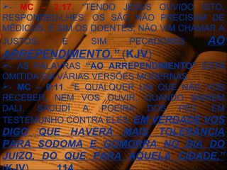 - MC – 2:17. “TENDO JESUS OUVIDO ISTO,
RESPONDEU-LHES: OS SÃO NÃO PRECISAM DE
MÉDICOS, E SIM OS DOENTES; NÃO VIM CHAMAR A
JUSTOS, E SIM PECADORES AO
ARREPENDIMENTO.” (KJV)
- AS PALAVRAS “AO ARREPENDIMENTO” ESTÁ
OMITIDA EM VÁRIAS VERSÕES MODERNAS.
- MC – 6:11. “E QUALQUER UM QUE NÃO VOS
RECEBER, NEM VOS OUVIR, QUANDO SAIREM
DALI, SACUDÍ A POEIRA DOS PÉS, EM
TESTEMUNHO CONTRA ELES. EM VERDADE VOS
DIGO QUE HAVERÁ MAIS TOLERÂNCIA
PARA SODOMA E GOMORRA NO DIA DO
JUIZO, DO QUE PARA AQUELA CIDADE,”
 
