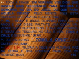 - TODA A FRASE “EM VERDADE VOS DIGO QUE
HAVERÁ MAIS TOLERÂNCIA PARA SODOMA E
GOMORRA NO DIA DO JUIZO, DO QUE PARA
AQUELA CIDADE”. PELO MENOS AQUI ESTÁ
OMITINDO QUE HAVERÁ O JUIZO FINAL.
- MC – 10:21. “E JESUS, OLHANDO PARA ELE, O
AMOU E LHE DISSE: FALTA-TE UMA COISA: VAI,
VENDE TUDO QUANTO TENS, E DÁ-O AOS POBRES,
E TERÁS UM TESOURO NO CÉU; E VEM, TOMA A
CRUZ, E SEGUE-ME.” (KJV)
- AS PALAVRAS “ TOMA A CRUZ” ESTÁ
OMITIDA NA (ARA).
- LC – 2:14. “GLÓRIA A DEUS NAS ALTURAS, PAZ
NA TERRA E BOA VONTADE PARA COM OS
HOMENS.”(KJV) 115
 