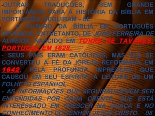 -OUTRAS TRADUÇÕES, SEM GRANDE
IMPORTÂNCIA PARA A HISTÓRIA DA BÍBLIA EM
PORTUGUÊS, SEGUIRAM – SE.
- O FUTURO DA BÍBLIA EM PORTUGUÊS
DEPENDIA, ENTRETANTO, DE JOÃO FERREIRA DE
ALMEIDA, NASCIDO EM TORRE DE TAVARES,
PORTUGAL EM 1628.
- SEUS PAIS ERAM CATÓLICOS, MAS ELE SE
CONVERTEU A FÉ DA IGREJA REFORMADA EM
1642, PELA PROFUNDA IMPRESSÃO QUE
CAUSOU EM SEU ESPÍRITO A LEITURA DE UM
FOLHETO ESPANHOL.
- AS INFORMAÇÕES QUE SEGUIRÃO,DEVEM SER
ENTENDIDAS POR CADA CRENTE, QUE ESTÁ
INTERESSADO EM CRESCER NA GRAÇA E NO
CONHECIMENTO DO SENHOR JESUS CRISTO. 08
 