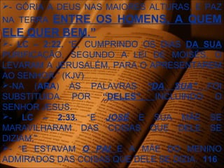 - GÓRIA A DEUS NAS MAIORES ALTURAS, E PAZ
NA TERRA ENTRE OS HOMENS, A QUEM
ELE QUER BEM.”
- LC – 2:22. “E, CUMPRINDO OS DIAS DA SUA
PURIFICAÇÃO, SEGUNDO A LEI DE MOISÉS, O
LEVARAM A JERUSALÉM, PARA O APRESENTAREM
AO SENHOR.” (KJV)
-NA (ARA) AS PALAVRAS “DA SUA” FOI
SUBSTITUIDA POR “DELES”, INCLUINDO O
SENHOR JESUS.
- LC – 2:33. “E JOSÉ E SUA MÃE SE
MARAVILHARAM DAS COISAS QUE DELE SE
DIZIAM.”
- “E ESTAVAM O PAI E A MÃE DO MENINO
ADMIRADOS DAS COISAS QUE DELE SE DIZIA. 116
 