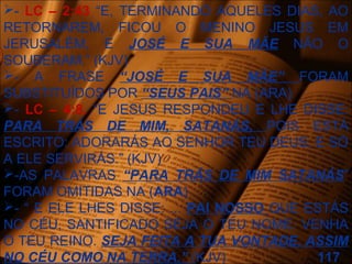 - LC – 2:43 “E, TERMINANDO AQUELES DIAS, AO
RETORNAREM, FICOU O MENINO JESUS EM
JERUSALÉM, E JOSÉ E SUA MÃE NÃO O
SOUBERAM.” (KJV)
- A FRASE “JOSÉ E SUA MÃE” FORAM
SUBSTITUÍDOS POR “SEUS PAIS” NA (ARA)
- LC – 4:8. “E JESUS RESPONDEU E LHE DISSE:
PARA TRÁS DE MIM, SATANÁS, POIS ESTÁ
ESCRITO: ADORARÁS AO SENHOR TEU DEUS, E SÓ
A ELE SERVIRÁS.” (KJV)
-AS PALAVRAS “PARA TRÁS DE MIM SATANÁS”
FORAM OMITIDAS NA (ARA)
- “ E ELE LHES DISSE: ... PAI NOSSO QUE ESTÁS
NO CÉU, SANTIFICADO SEJA O TEU NOME. VENHA
O TEU REINO. SEJA FEITA A TUA VONTADE, ASSIM
NO CÉU COMO NA TERRA.” (KJV) 117
 