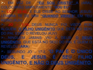- EM VEZ DE “EU SOU CRISTO” A (ARA),
COLOCARÃO SIMPLISMENTE “SOU EU”.
- LC – 23:42...E ELE DISSE AO SENHOR JESUS:
LEMBRA TE DE MIM “QUANDO VIERES” EM TEU
REINO.(KJV)
- JO – 1:18...DEUS NUNCA FOI VISTO POR
ALGUÉM, O FILHO UNIGÊNITO QUE ESTÁ NO SEIO
DO PAI, ESSE O REVELOU.(KJV)
-...NINGUÉM JAMAIS VIU A DEUS; O DEUS
UNIGÊNITO, QUE ESTÁ NO SEIO DO PAI, É QUEM O
REVELOU.(ARA)
- SEGUNDO JO – 17:3. “O PAI É O ÚNICO
DEUS, E JESUS É SEU FILHO
UNIGÊNITO, E NÃO O DEUS UNIGÊNITO.
 
