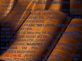 - NA (ARA) LÊ-SE “FILHO DO HOMEM” EM VEZ DE
FILHO DE DEUS.
- ENTÃO TIRARAM A PEDRA DO LUGAR ONDE O
MORTO JAZIA. E JESUS LEVANTADO OS OLHOS
PARA OS CÉUS, DISSE: PAI, GRAÇAS TE DOU POR
ME HAVERÉS OUVIDO.[KJV]
- NA [ARA], A FRASE “NO LUGAR ONDE O MORTO
JAZIA” FOI OMITIDA.
- NA CASA DE MEU PAI HÁ MUITAS “MANSÕES,”
SE NÃO FOSSE ASSIM, EU VO-LO TERIA DITO, POIS
VOU PREPARAR-VOS LUGAR.[KJV]
- A PALAVRA MANSÕES FOI SUBSTITUÍDA POR
MORADAS EM PRATICAMENTE TODAS AS
VERSÕES MODERNAS.
-JO – 16:16...UM POUCO MAIS E NÃO ME VEREIS,
OUTRA VEZ UM POUCO, E VER-ME-EIS, 121
 