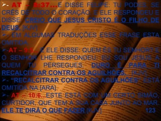 - AT – 8:37...E DISSE FELIPE: TU PODES, SE
CRÊS DE TODO O CORAÇÃO. E ELE RESPONDEU E
DISSE: CREIO QUE JESUS CRISTO É O FILHO DE
DEUS. [KJV]
- EM ALGUMAS TRADUÇÕES ESSE FRASE ESTA
OMITIDA.
-AT – 9:5... E ELE DISSE: QUEM ÉS TU SENHOR? E
O SENHOR LHE RESPONDEU: EU SOU JESUS A
QUEM TU PERSEGUES. DURO É PARA TI
RECALCITRAR CONTRA OS AGUILHÕES. [KJV]
- “RECALCITRAR CONTRA OS AGUILHÕES” ESTÁ
OMITIDA NA [ARA]
- AT – 10:6...ESTE ESTÁ COM UM CERTO SIMÃO,
CURTIDOR, QUE TEM A SUA CASA JUNTO AO MAR.
ELE TE DIRÁ O QUE FAZER.[KJV] 123
 