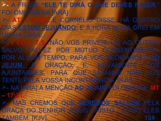 - A FRASE “ELE TE DIRÁ O QUE DEVES FAZER,”
FOI OMITIDA NA [ARA]
- AT – 10:30...E CORNÉLIO DISSE: HÁ QUATRO
DIAS ESTOU JEJUANDO; E À HORA NONA OREI EM
MINHA CASA...
- I CO – 7:5...NÃO VOS PRIVEIS UM AO OUTRO,
SALVO TALVEZ POR MÚTUO CONSENTIMENTO,
POR ALGUM TEMPO, PARA VOS DEDICARDES AO
JEJUM E ORAÇÃO; E, NOVAMENTE VOS
AJUNTARDES, PARA QUE SÁTANAS NÃO VOS
TENTE PELA VOSSA INCONTINÊNCIA. [KJV]
- NA [ARA] A MENÇÃO AO JEJUM FOI OMITIDA. MT
– 17:21.
- MAS CREMOS QUE SEREMOS SALVOS PELA
GRAÇA DO SENHOR JESUS CRISTO , COMO ELES
TAMBÉM. [KJV] 124
 
