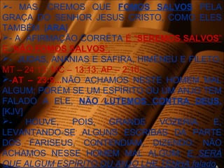 - MAS, CREMOS QUE FOMOS SALVOS PELA
GRAÇA DO SENHOR JESUS CRISTO, COMO ELES
TAMBÉM. [ARA]
- A AFIRMAÇÃO CORRETA É “SEREMOS SALVOS”
E “NÃO FOMOS SALVOS”.
- JUDAS, ANANIAS E SAFIRA, HIMÉNEU E FILETO.
MT – 24:13; MC – 13:13; AP – 2:10.
-AT – 23:9...NÃO ACHAMOS NESTE HOMEM MAL
ALGUM; PORÉM SE UM ESPÍRITO OU UM ANJO TEM
FALADO A ELE, NÃO LUTEMOS CONTRA DEUS.
[KJV]
- HOUVE, POIS, GRANDE VOZERIA. E,
LEVANTANDO-SE ALGUNS ESCRIBAS DA PARTE
DOS FARISEUS, CONTENDIAM, DIZENDO: NÃO
ACHAMOS NESSE HOMEM MAL ALGUM; E SERÁ
QUE ALGUM ESPÍRITO OU ANJO LHE TENHA falado.
 