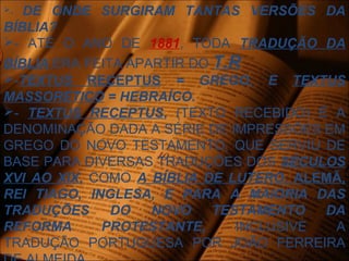 - DE ONDE SURGIRAM TANTAS VERSÕES DA
BÍBLIA?
- ATÉ O ANO DE 1881, TODA TRADUÇÃO DA
BÍBLIA ERA FEITA APARTIR DO T.R
-TEXTUS RECEPTUS = GREGO, E TEXTUS
MASSORÉTICO = HEBRAÍCO.
- TEXTUS RECEPTUS, (TEXTO RECEBIDO) É A
DENOMINAÇÃO DADA A SÉRIE DE IMPRESSÕES EM
GREGO DO NOVO TESTAMENTO, QUE SERVIU DE
BASE PARA DIVERSAS TRADUÇÕES DOS SÉCULOS
XVI AO XIX, COMO A BÍBLIA DE LUTERO, ALEMÃ,
REI TIAGO, INGLESA, E PARA A MAIORIA DAS
TRADUÇÕES DO NOVO TESTAMENTO DA
REFORMA PROTESTANTE, INCLUSIVE A
TRADUÇÃO PORTUGUESA POR JOÃO FERREIRA
 