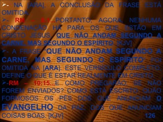 - NA [ARA], A CONCLUSÃO DA FRASE ESTÁ
OMITIDA.
- RM – 8:1...PORTANTO, AGORA, NENHUMA
CONDENAÇÃO HÁ PARA OS QUE ESTÃO EM
CRISTO JESUS, QUE NÃO ANDAM SEGUNDO A
CARNE, MAS SEGUNDO O ESPÍRITO. [KJV]
- A FRASE “QUE NÃO ANDAM SEGUNDO A
CARNE, MAS SEGUNDO O ESPÍRITO” FOI
OMITIDA NA [ARA]. ESTE VERSÍCULO COMPLETO,
DEFINE O QUE É ESTAR REALMENTE EM CRISTO.
-RM – 10:15...E COMO PREGARÃO, SE NÃO
FOREM ENVIADOS? COMO ESTÁ ESCRITO: QUÃO
FORMOSOS OS PÉS DOS QUE ANUNCIAM O
EVANGELHO DA PAZ, DOS QUE ANUNCIAM
COISAS BOAS. [KJV] 126
 