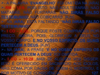 - A PALAVRA “EVANGELHO” FOI OMITIDA NA [ARA]
-RM – 13:9...POIS ISTO: NÃO ADULTERARÁS; NÃO
MATARÁS, NÃO FURTARÁS, NÃO DIRÁS FALSO
TESTEMUNHO; NÃO COBIÇARÁS. [KJV]
- NA [ARA], ESTÁ FALTANDO “NÃO DIRÁS FALSO
TESTEMUNHO”.
- I CO – 6:20...PORQUE FOSTE COMPRADOS POR
PREÇO. AGORA, POIS, GLORIFICAI A DEUS NO
VOSSO CORPO, E NO VOSSO ESPÍRITO, OS QUAIS
PERTECEM A DEUS. [KJV]
- NA [ARA], A FRASE “E NO VOSSO ESPÍRITO OS
QUAIS PERTECEM A DEUS” FOI OMITIDA.
- I CO – 10:28...MAS SE ALGUÉM VOS DISSER:
ISTO É OFERECIDO EM SACRIFICIO AOS ÍDOLOS,
NÃO COMA POR CAUSA DE QUEM O MOSTROU, E
POR MOTIVO DE CONSCIÊNCIA... 127
 