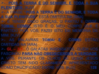 -...POIS A TERRA É DO SENHOR, E TODA A SUA
PLENITUDE. [KJV]
- A FRASE “POIS A TERRA É DO SENHOR, E TODA
A SUA PLENITUDE” ESTÁ OMITIDA NA [ARA]
- E TENDO DADO GRAÇAS, O PARTIU E DISSE:
TOMAI, COMEI, ISTO É O MEU CORPO QUE É
PARTIDO POR VÓS; FAZEI ISTO EM MEMÓRIA DE
MIM. [KJV]
- AS PALAVRAS TOMAI E COMEI ESTÃO
OMITIDAS NA [ARA].
- GL – 3:1...Ó GALATAS INSENSATOS, QUEM VOS
FASCINOU PARA NÃO OBEDECERDES A VERDADE,
A VÓS, PERANTE OS OLHOS DE QUEM JESUS
CRISTO TEM SIDO CLARAMENTE APRESENTADO
COMO CRUCIFICADO ENTRE VÓS. [KJV] 128
 